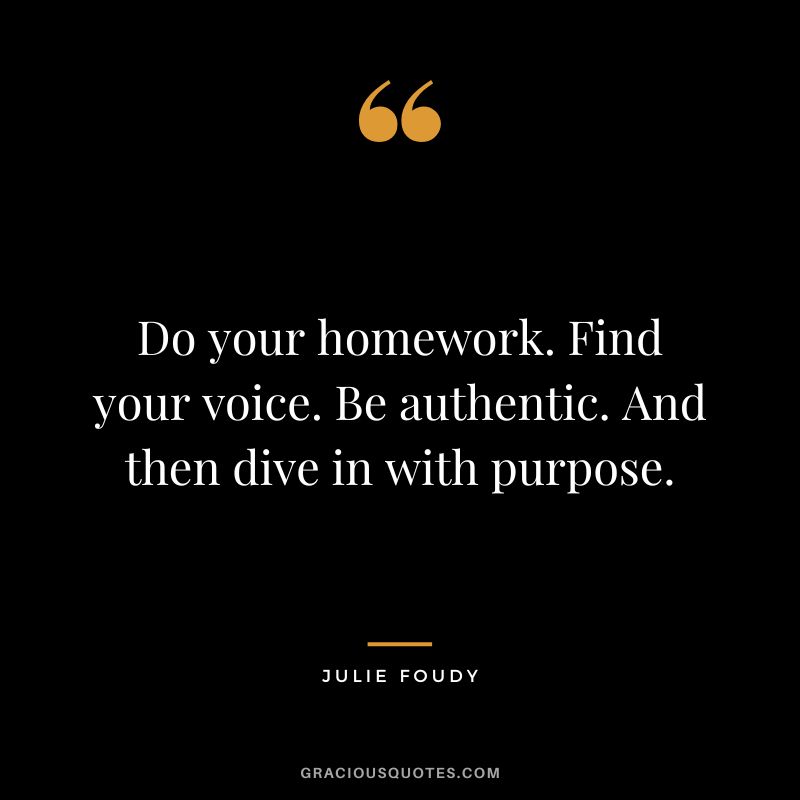 Do your homework. Find your voice. Be authentic. And then dive in with purpose. - Julie Foudy