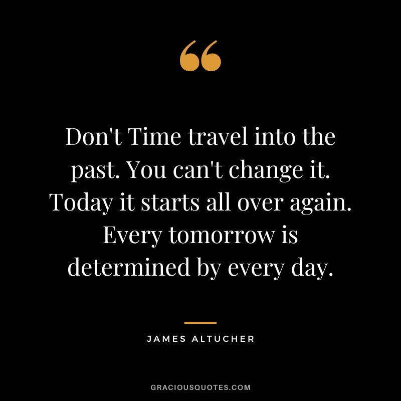 Don't Time travel into the past. You can't change it. Today it starts all over again. Every tomorrow is determined by every day. - James Altucher