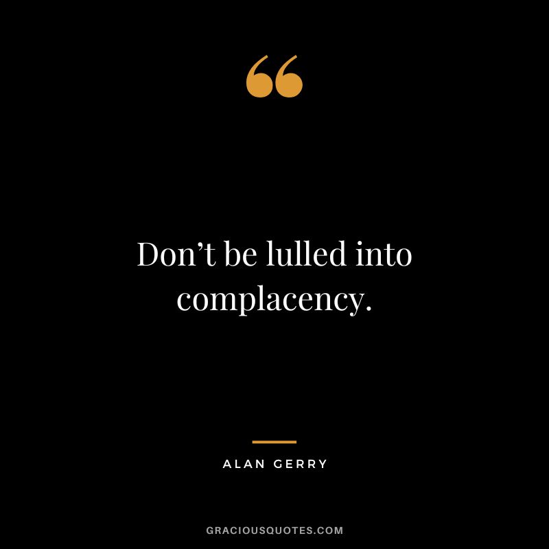 Don’t be lulled into complacency. - Alan Gerry
