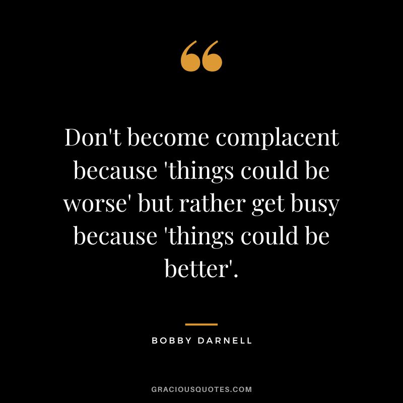 Don't become complacent because 'things could be worse' but rather get busy because 'things could be better'. - Bobby Darnell