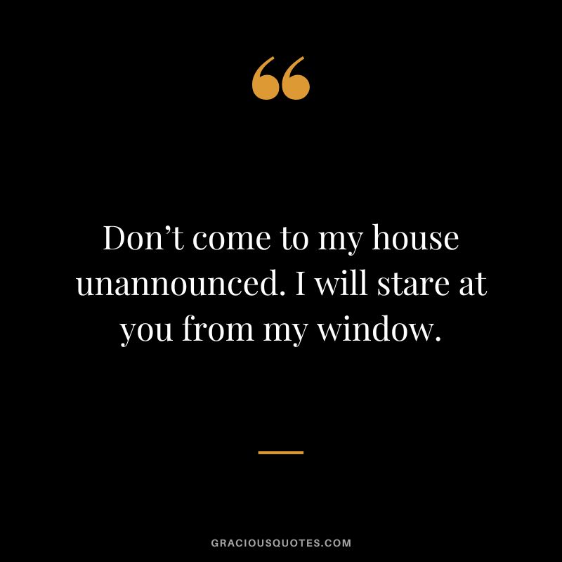 Don’t come to my house unannounced. I will stare at you from my window.
