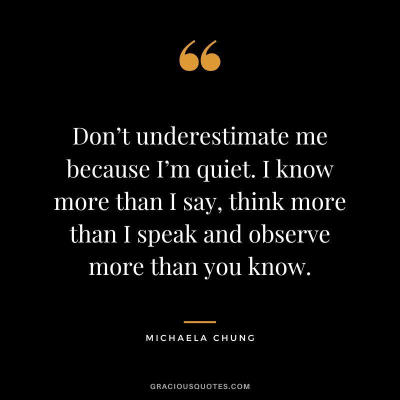 Don’t underestimate me because I’m quiet. I know more than I say, think more than I speak and observe more than you know. – Michaela Chung