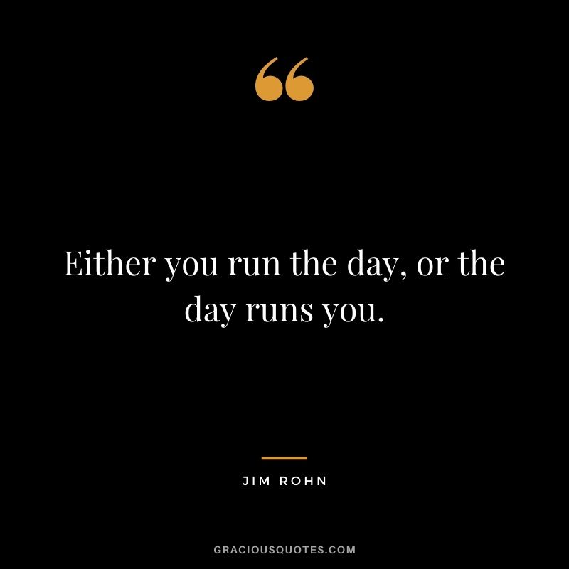 Either you run the day, or the day runs you. – Jim Rohn