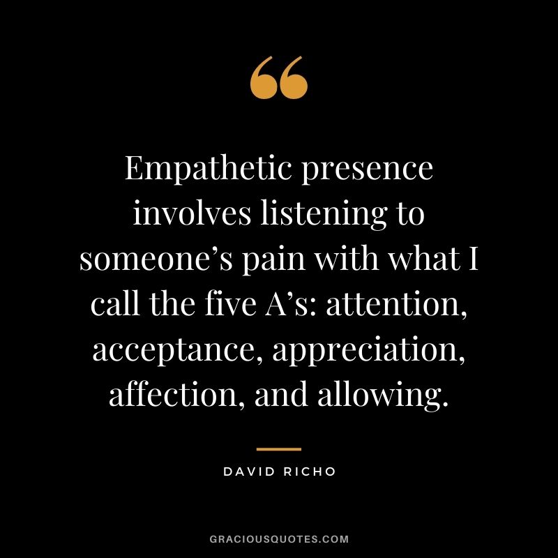 Empathetic presence involves listening to someone’s pain with what I call the five A’s attention, acceptance, appreciation, affection, and allowing. - David Richo