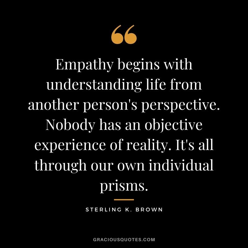 Empathy begins with understanding life from another person's perspective. Nobody has an objective experience of reality. It's all through our own individual prisms. - Sterling K. Brown