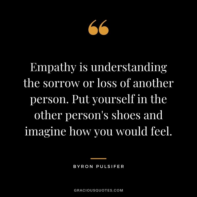 Empathy is understanding the sorrow or loss of another person. Put yourself in the other person's shoes and imagine how you would feel. - Byron Pulsifer