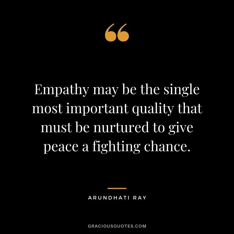 Empathy may be the single most important quality that must be nurtured to give peace a fighting chance. - Arundhati Ray