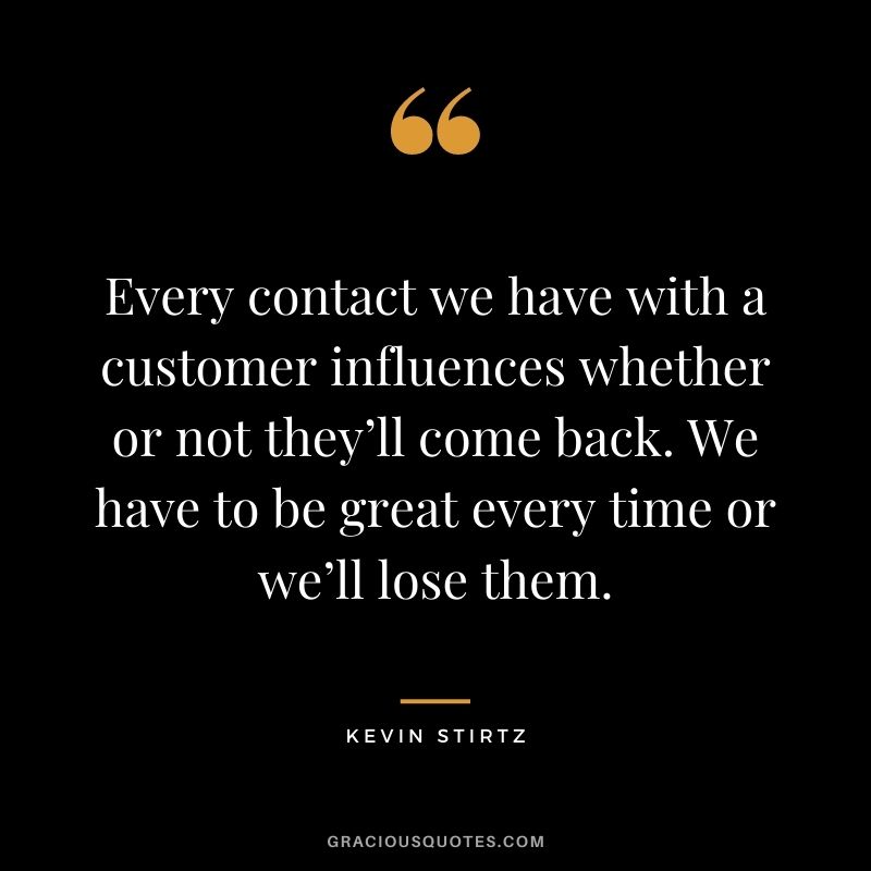 Every contact we have with a customer influences whether or not they’ll come back. We have to be great every time or we’ll lose them. - Kevin Stirtz