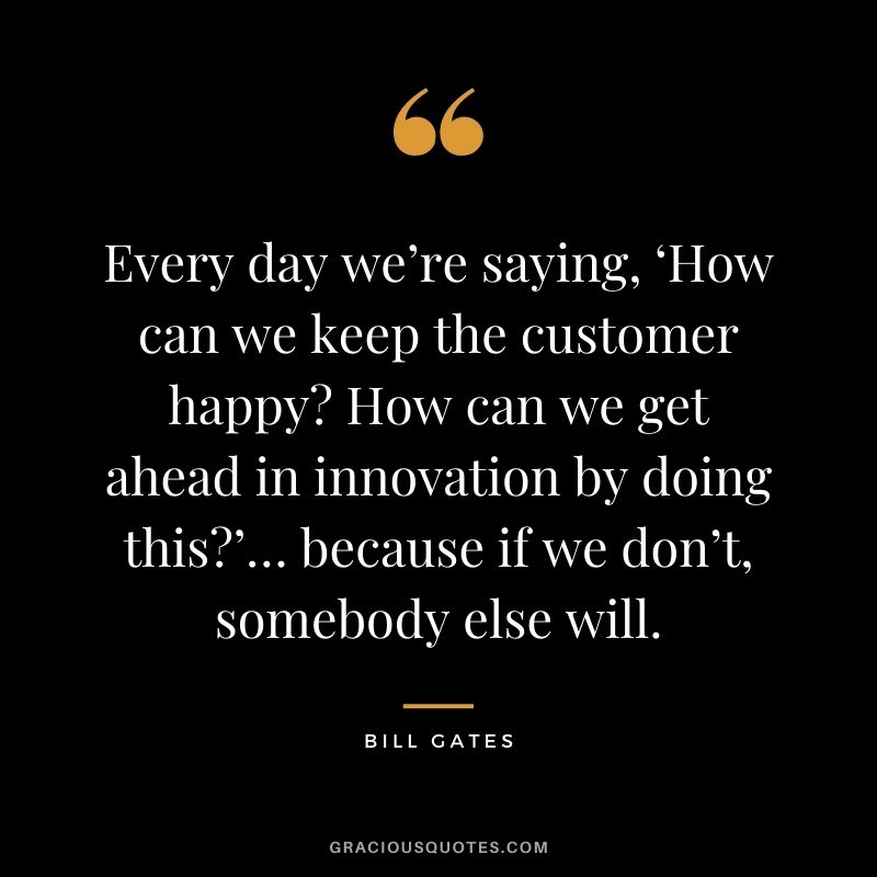 Every day we’re saying, ‘How can we keep the customer happy How can we get ahead in innovation by doing this’… because if we don’t, somebody else will. - Bill Gates