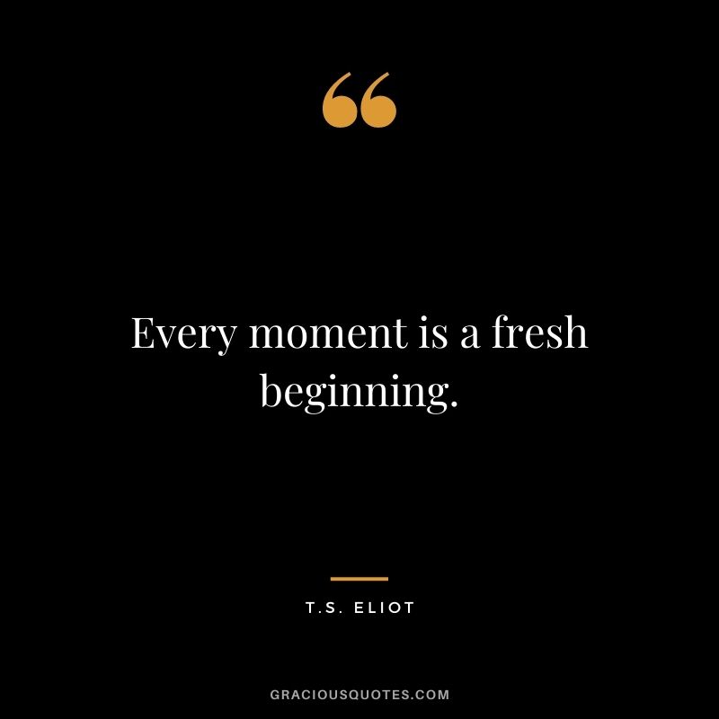 Every moment is a fresh beginning. – T.S. Eliot