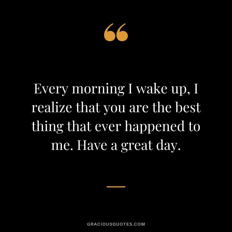 Every morning I wake up, I realize that you are the best thing that ever happened to me. Have a great day.