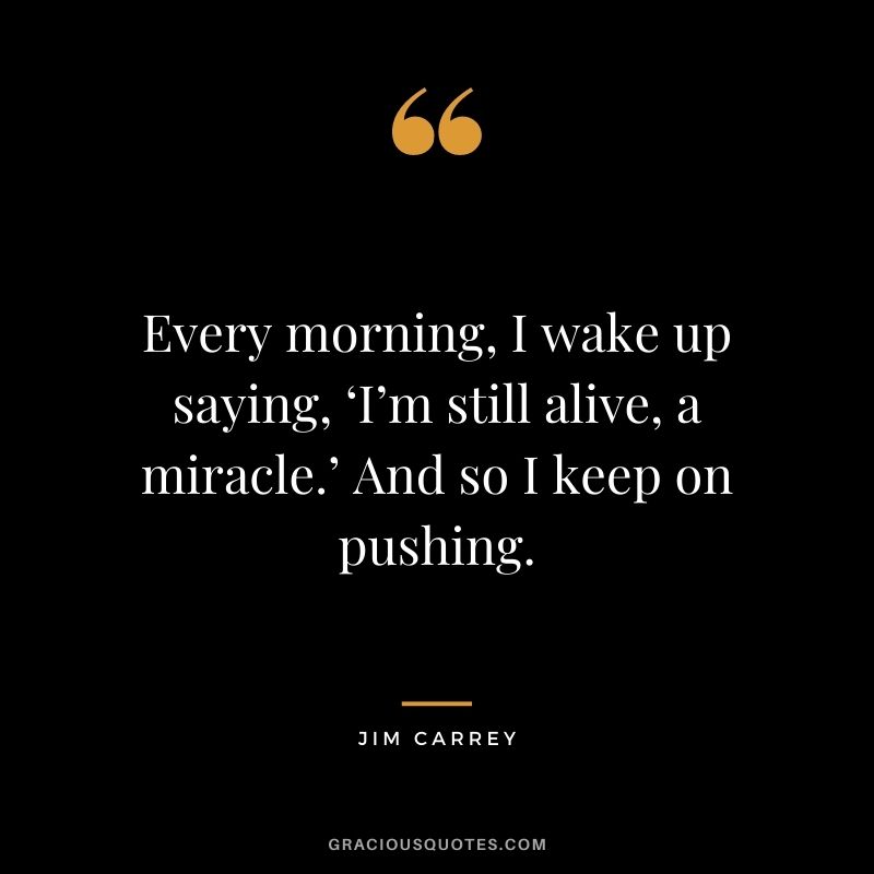 Every morning, I wake up saying, ‘I’m still alive, a miracle.’ And so I keep on pushing. — Jim Carrey