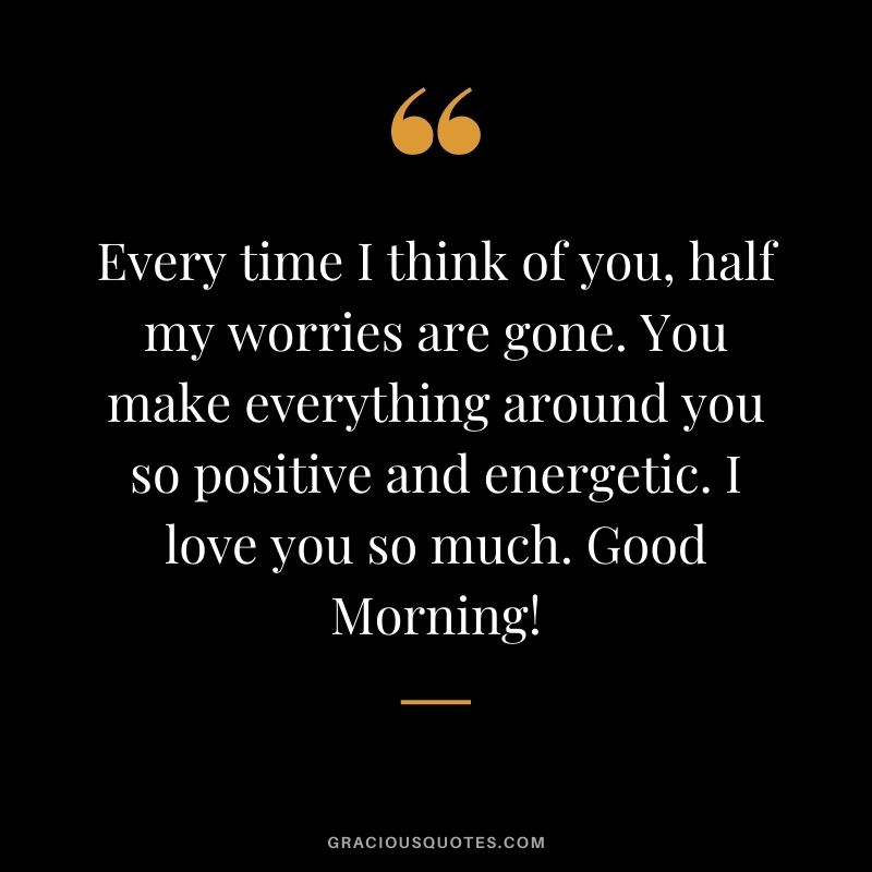 Every time I think of you, half my worries are gone. You make everything around you so positive and energetic. I love you so much. Good Morning!