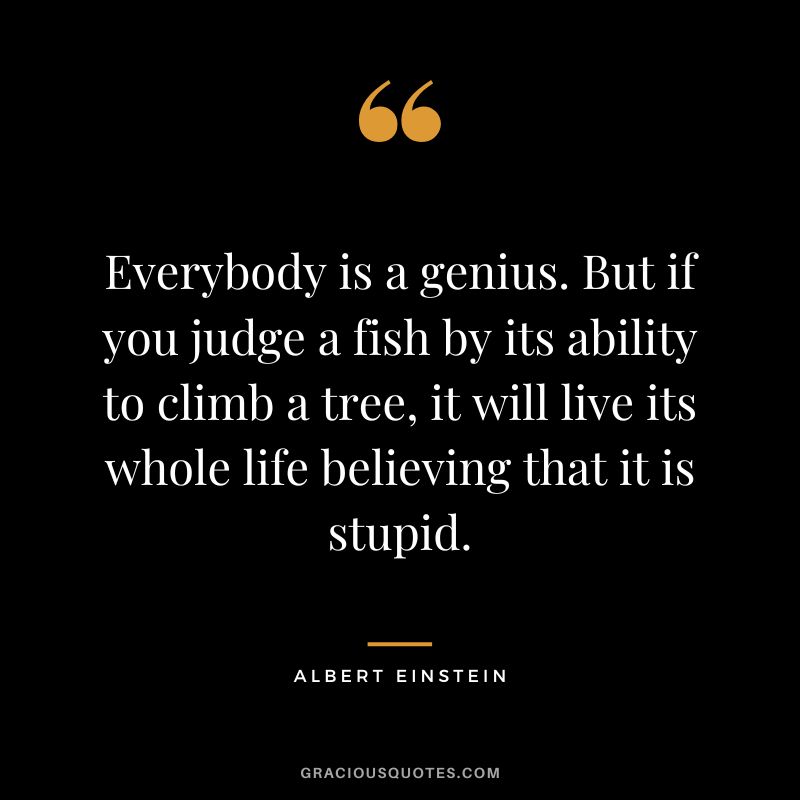 Everybody is a genius. But if you judge a fish by its ability to climb a tree, it will live its whole life believing that it is stupid. - Albert Einstein