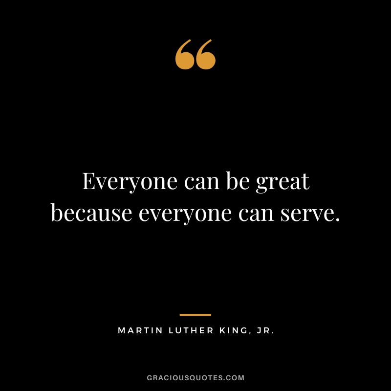 Everyone can be great because everyone can serve. - Martin Luther King, Jr.