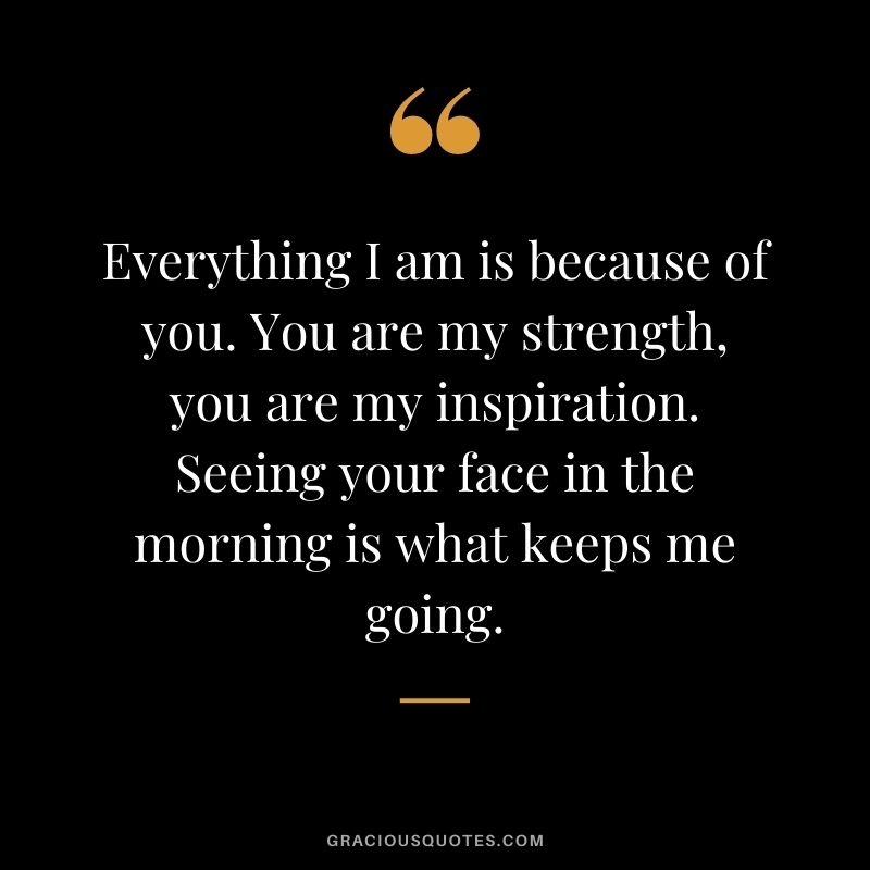 Everything I am is because of you. You are my strength, you are my inspiration. Seeing your face in the morning is what keeps me going.