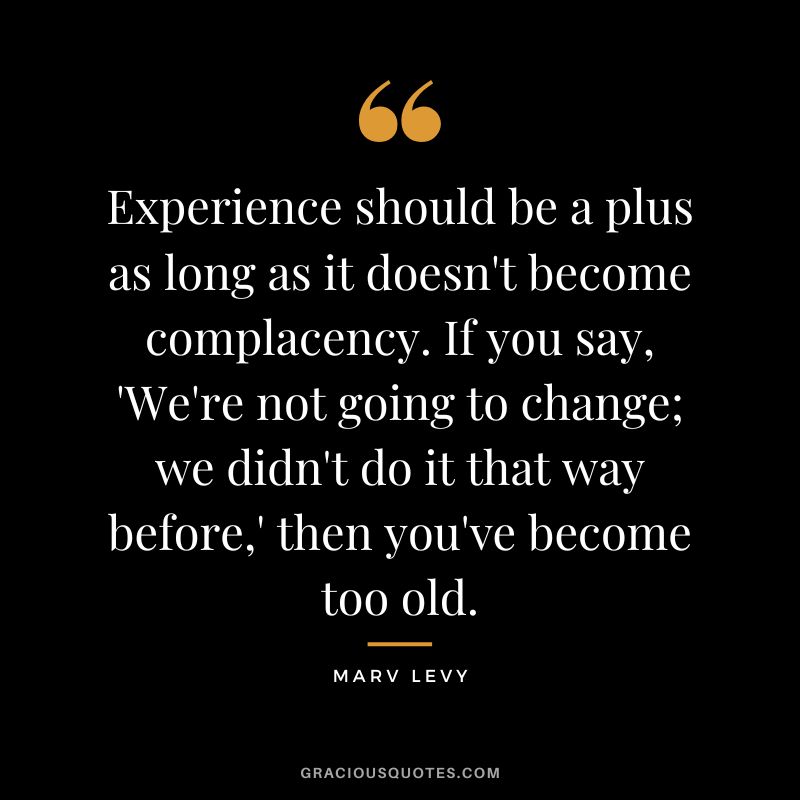 Experience should be a plus as long as it doesn't become complacency. If you say, 'We're not going to change; we didn't do it that way before,' then you've become too old. - Marv Levy