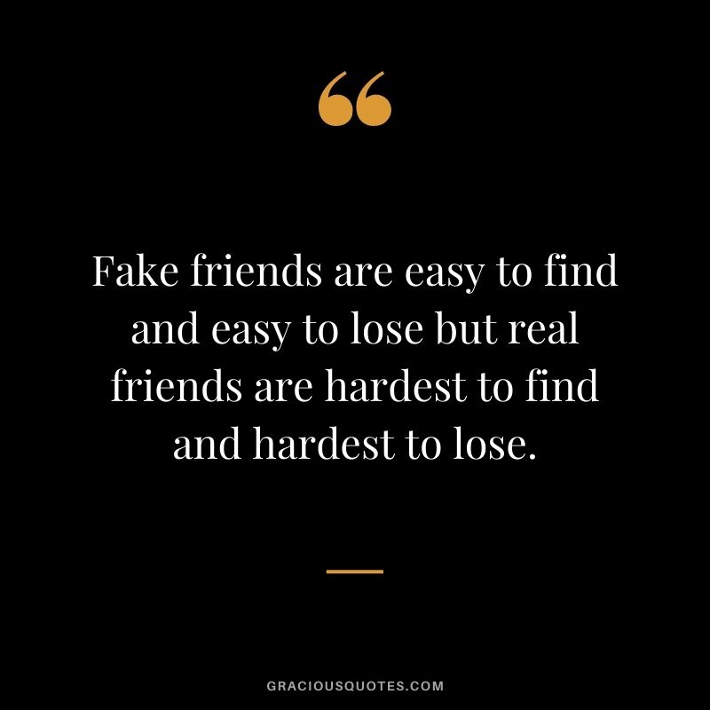 Fake friends are easy to find and easy to lose but real friends are hardest to find and hardest to lose.