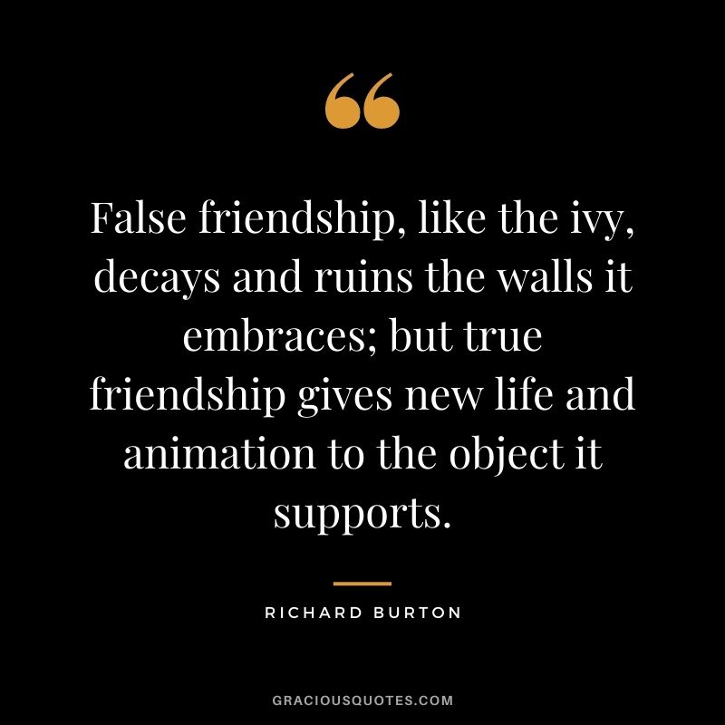 False friendship, like the ivy, decays and ruins the walls it embraces; but true friendship gives new life and animation to the object it supports. – Richard Burton