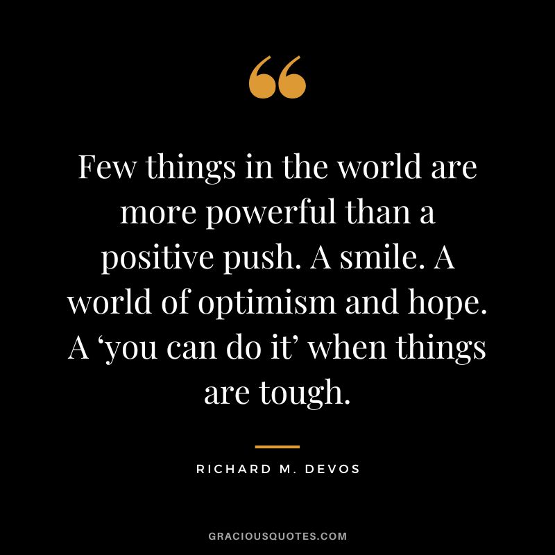 Few things in the world are more powerful than a positive push. A smile. A world of optimism and hope. A ‘you can do it’ when things are tough. - Richard M. Devos