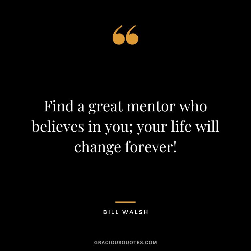 Find a great mentor who believes in you; your life will change forever! - Bill Walsh