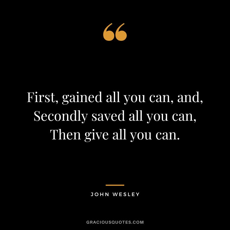 First, gained all you can, and, Secondly saved all you can, Then give all you can. - John Wesley