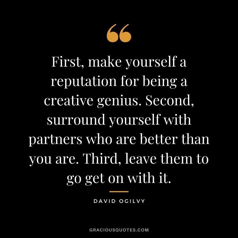 First, make yourself a reputation for being a creative genius. Second, surround yourself with partners who are better than you are. Third, leave them to go get on with it. - David Ogilvy