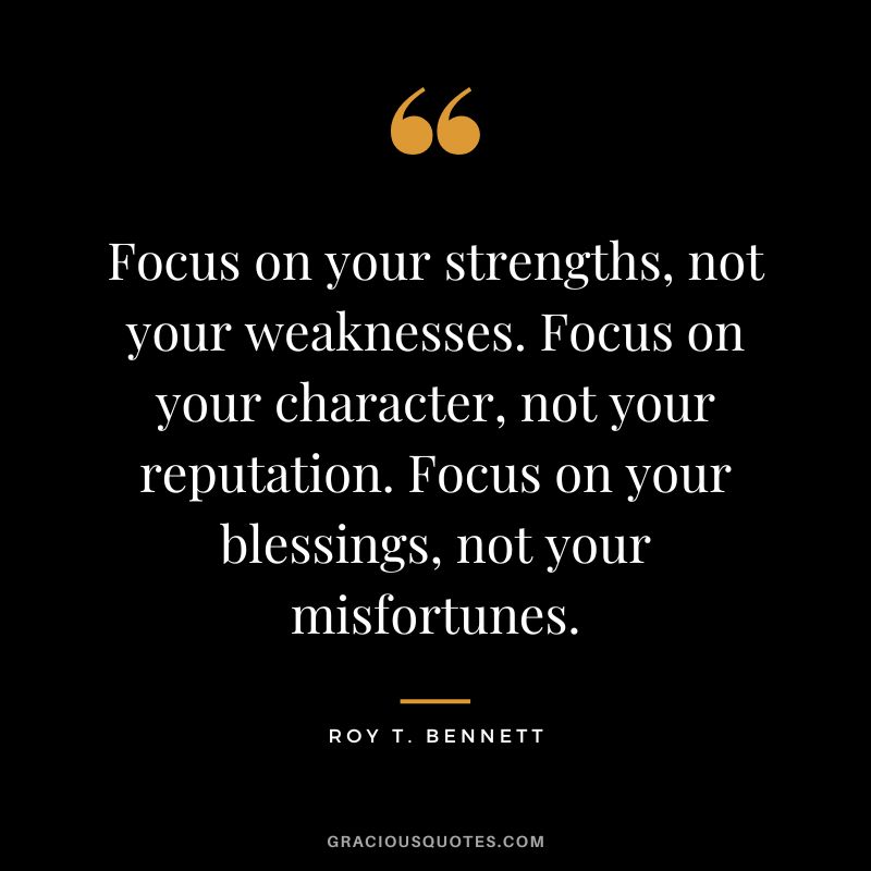 Focus on your strengths, not your weaknesses. Focus on your character, not your reputation. Focus on your blessings, not your misfortunes. - Roy T. Bennett