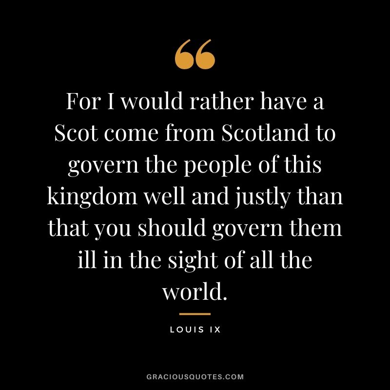 For I would rather have a Scot come from Scotland to govern the people of this kingdom well and justly than that you should govern them ill in the sight of all the world. - Louis IX