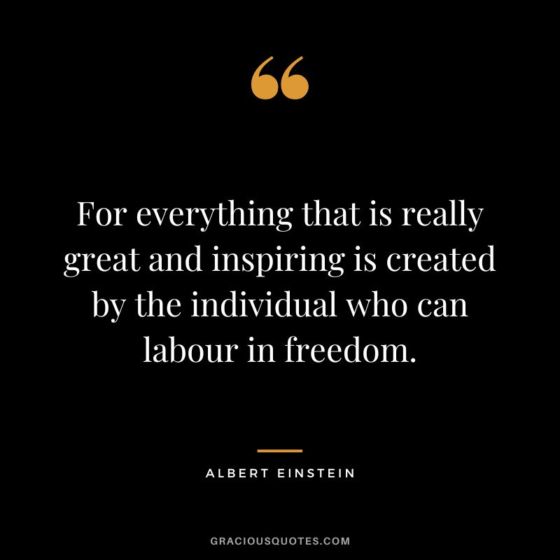 For everything that is really great and inspiring is created by the individual who can labour in freedom. - Albert Einstein