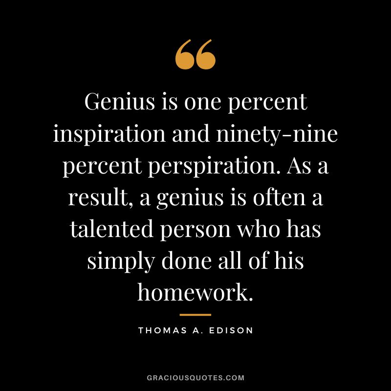 Genius is one percent inspiration and ninety-nine percent perspiration. As a result, a genius is often a talented person who has simply done all of his homework. - Thomas A. Edison