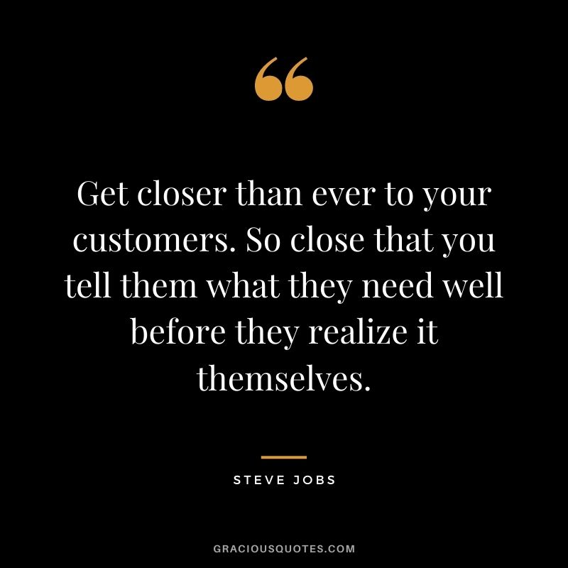 Get closer than ever to your customers. So close that you tell them what they need well before they realize it themselves. - Steve Jobs