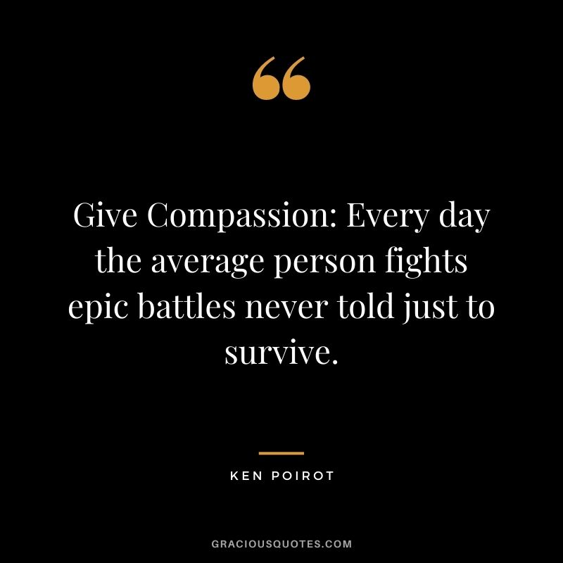 Give Compassion Every day the average person fights epic battles never told just to survive. - Ken Poirot