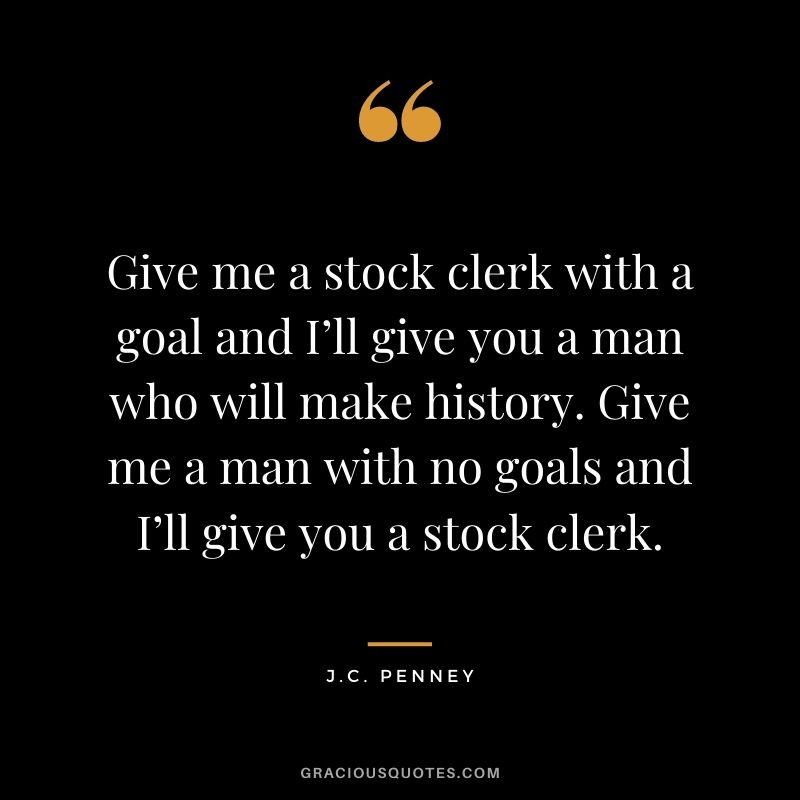 Give me a stock clerk with a goal and I’ll give you a man who will make history. Give me a man with no goals and I’ll give you a stock clerk. - J.C. Penney