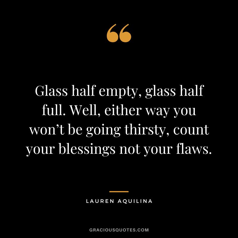 Glass half empty, glass half full. Well, either way you won’t be going thirsty, count your blessings not your flaws. - Lauren Aquilina