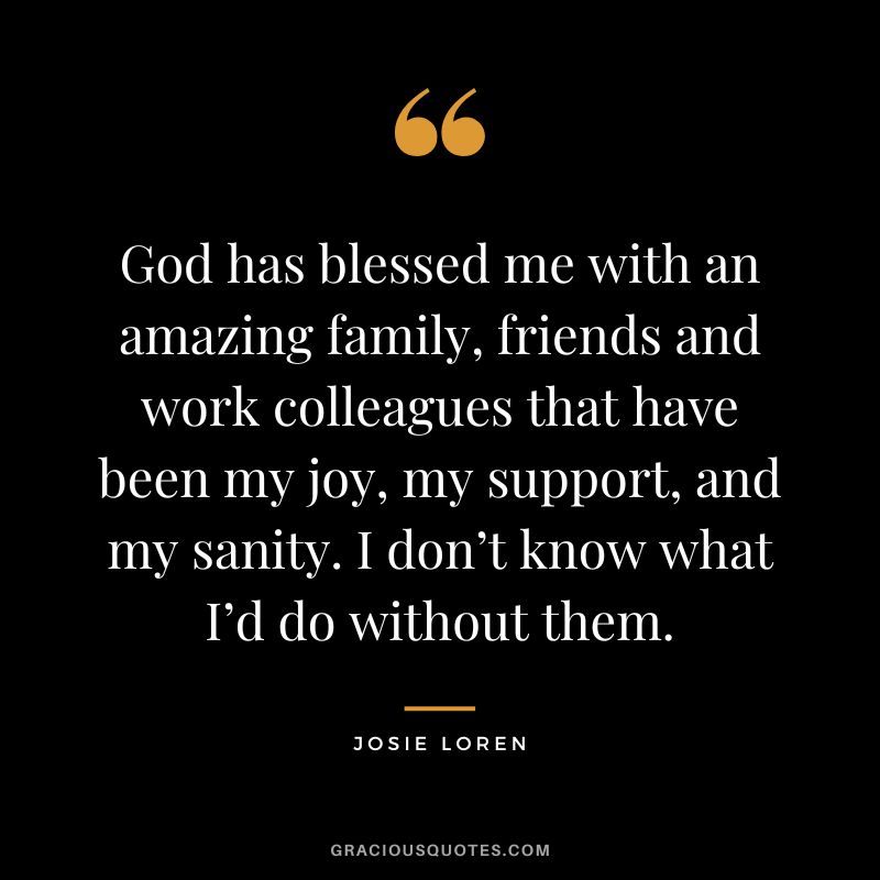 God has blessed me with an amazing family, friends and work colleagues that have been my joy, my support, and my sanity. I don’t know what I’d do without them. - Josie Loren