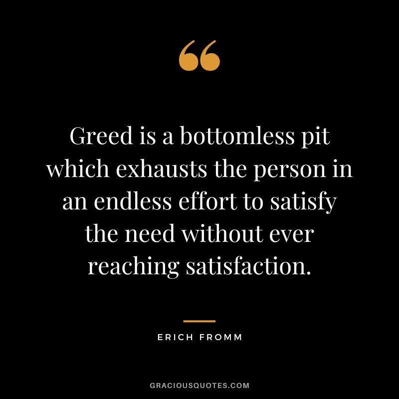 Greed is a bottomless pit which exhausts the person in an endless effort to satisfy the need without ever reaching satisfaction. - Erich Fromm