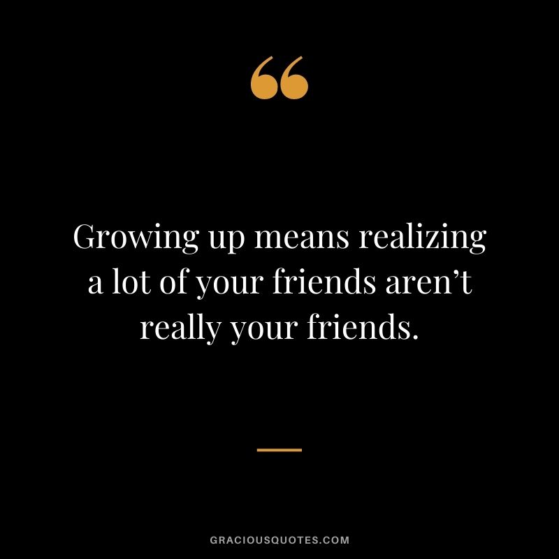 Growing up means realizing a lot of your friends aren’t really your friends.