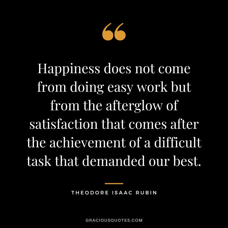 Happiness does not come from doing easy work but from the afterglow of satisfaction that comes after the achievement of a difficult task that demanded our best. - Theodore Isaac Rubin