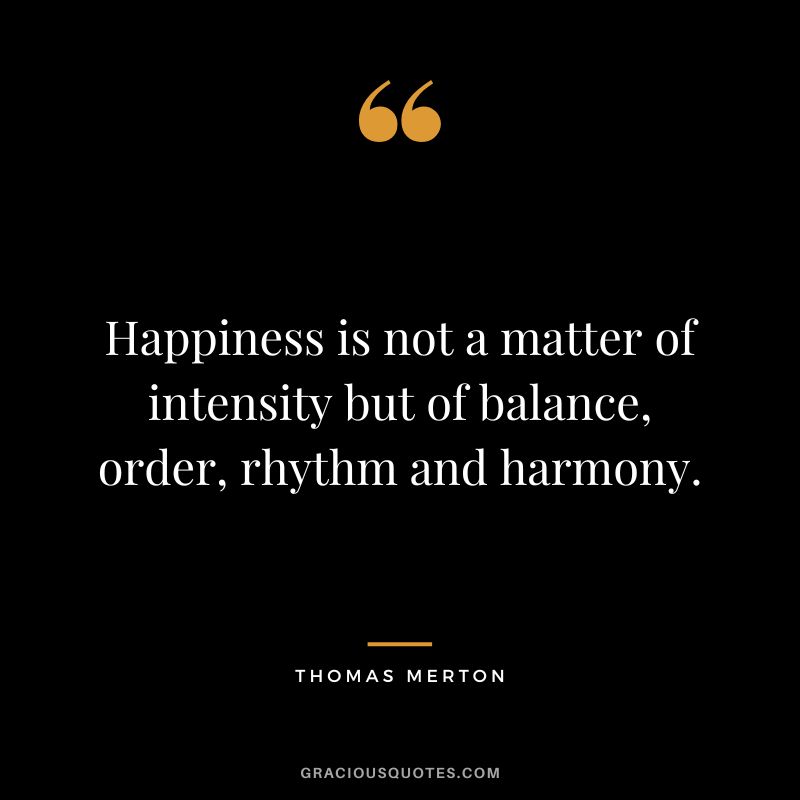 Happiness is not a matter of intensity but of balance, order, rhythm and harmony. - Thomas Merton