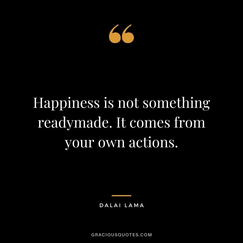 Happiness is not something readymade. It comes from your own actions. – Dalai Lama