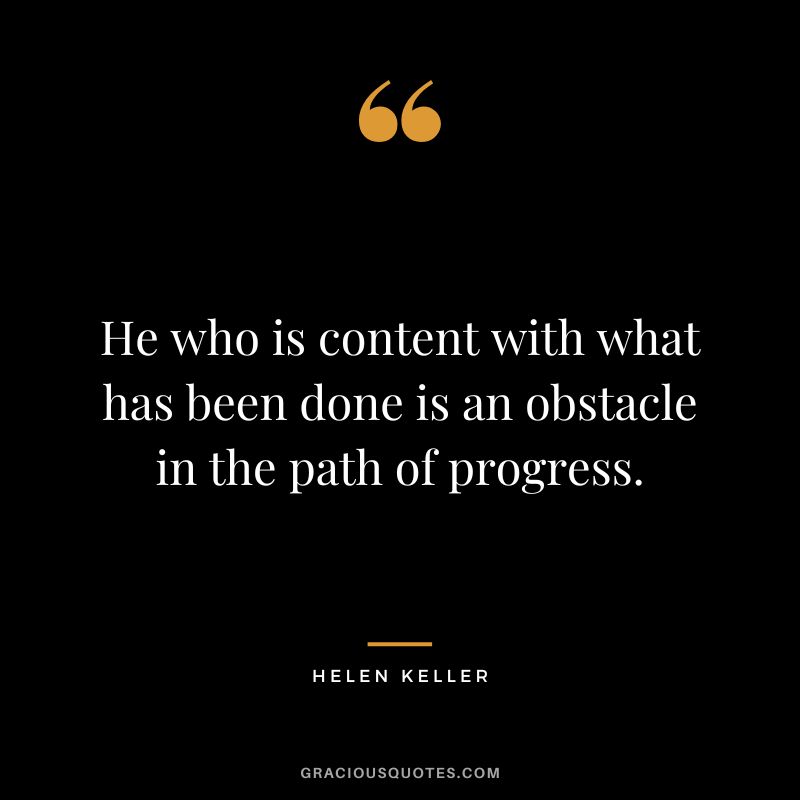 He who is content with what has been done is an obstacle in the path of progress. - Helen Keller