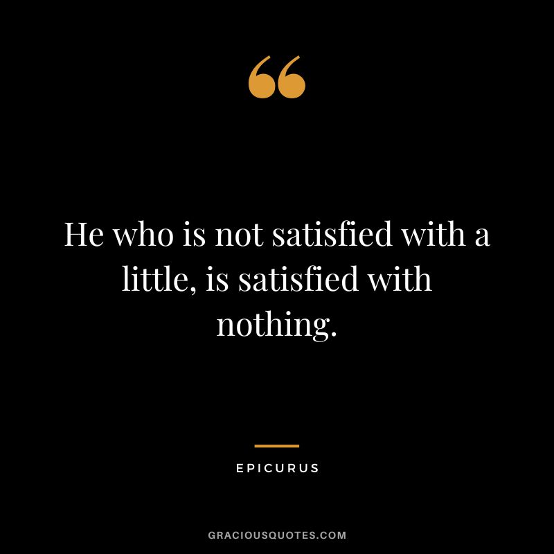 He who is not satisfied with a little, is satisfied with nothing. - Epicurus