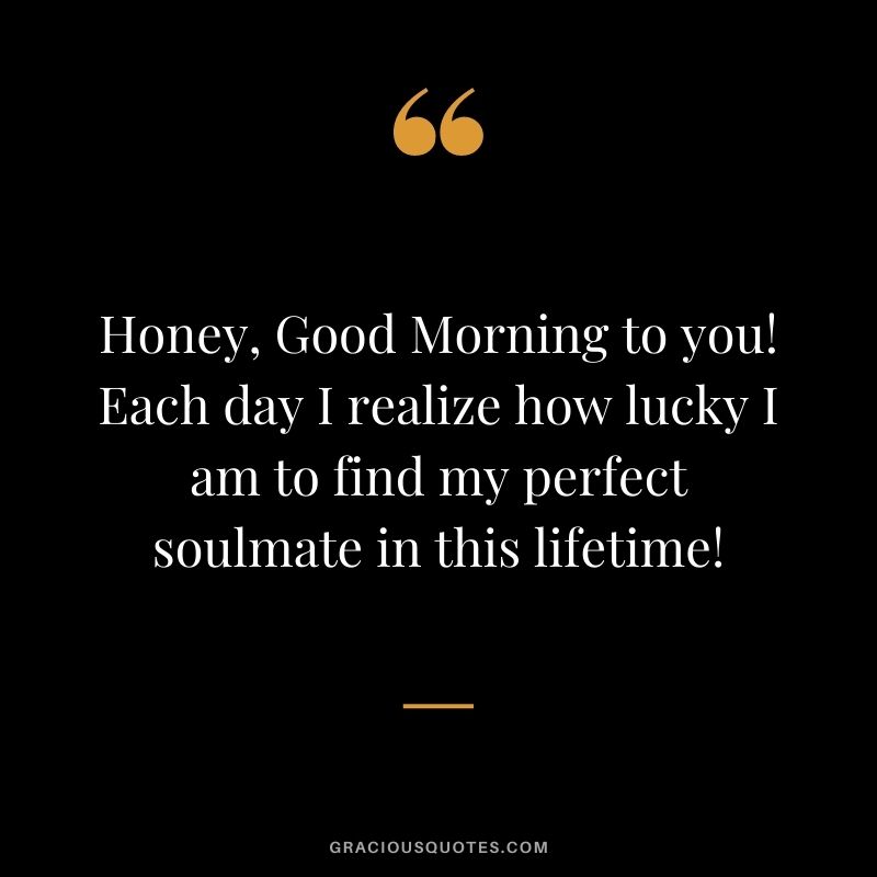Honey, Good Morning to you! Each day I realize how lucky I am to find my perfect soulmate in this lifetime!