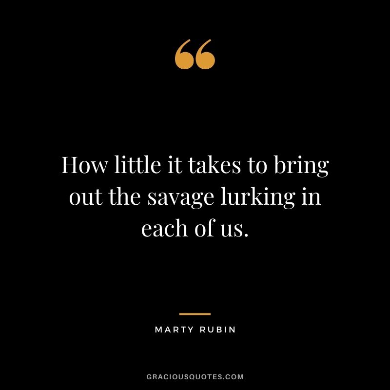 How little it takes to bring out the savage lurking in each of us. ― Marty Rubin