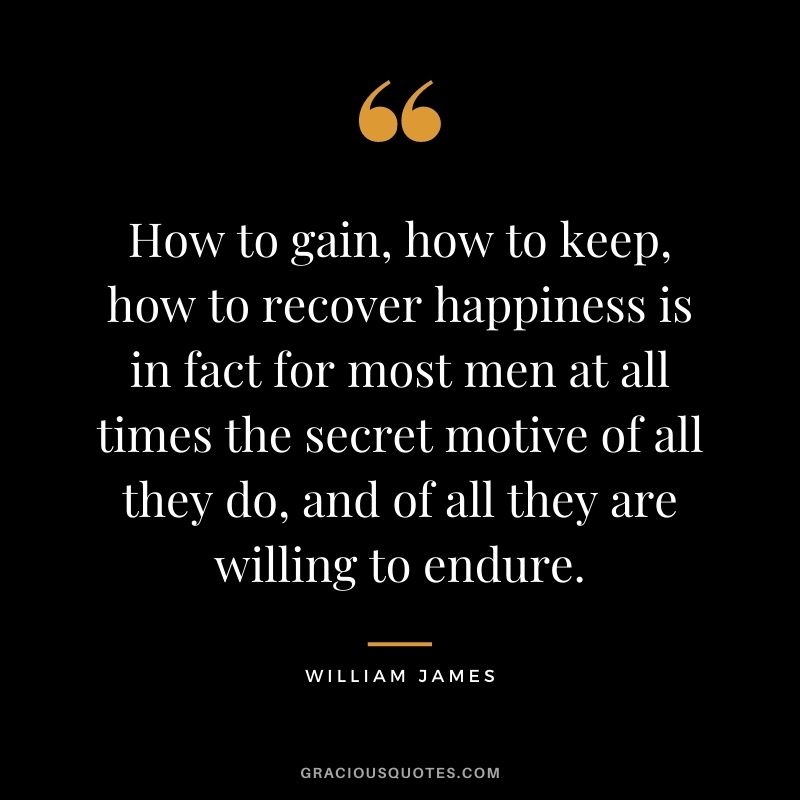 How to gain, how to keep, how to recover happiness is in fact for most men at all times the secret motive of all they do, and of all they are willing to endure. - William James