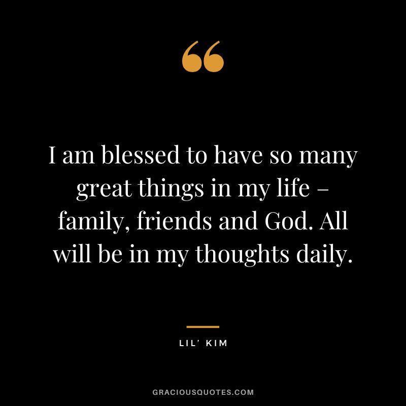 I am blessed to have so many great things in my life – family, friends and God. All will be in my thoughts daily. - Lil’ Kim
