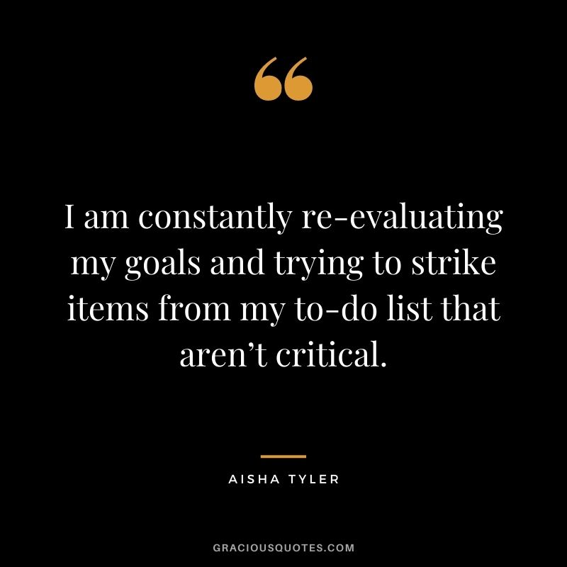 I am constantly re-evaluating my goals and trying to strike items from my to-do list that aren’t critical. - Aisha Tyler