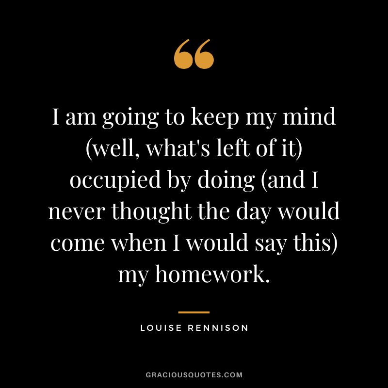 I am going to keep my mind (well, what's left of it) occupied by doing (and I never thought the day would come when I would say this) my homework. - Louise Rennison