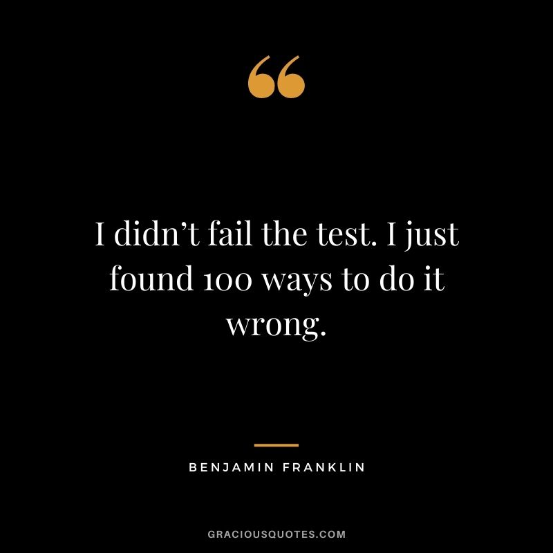 I didn’t fail the test. I just found 100 ways to do it wrong. – Benjamin Franklin